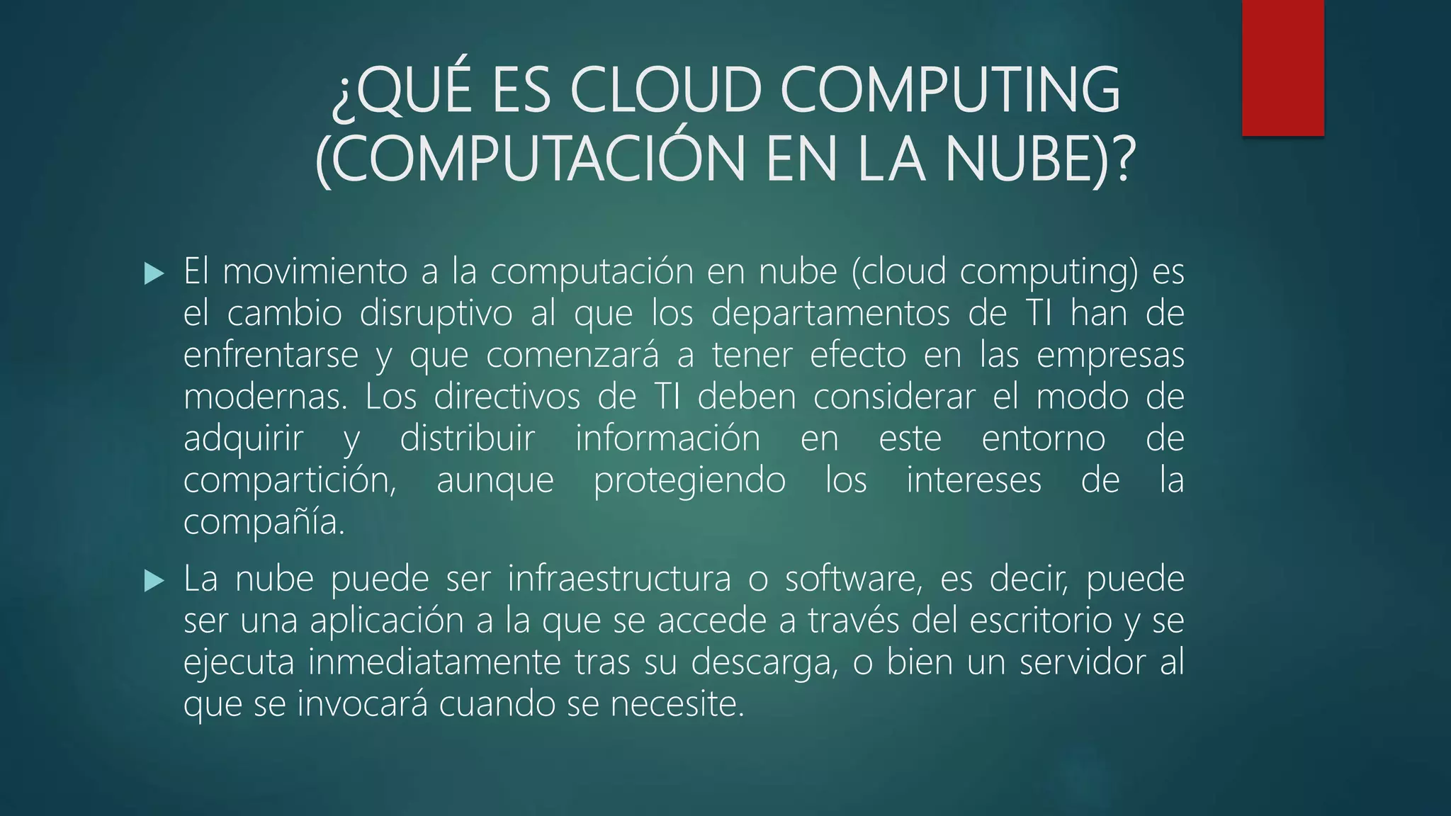 ¿QUÉ ES CLOUD COMPUTING
(COMPUTACIÓN EN LA NUBE)?
 El movimiento a la computación en nube (cloud computing) es
el cambio disruptivo al que los departamentos de TI han de
enfrentarse y que comenzará a tener efecto en las empresas
modernas. Los directivos de TI deben considerar el modo de
adquirir y distribuir información en este entorno de
compartición, aunque protegiendo los intereses de la
compañía.
 La nube puede ser infraestructura o software, es decir, puede
ser una aplicación a la que se accede a través del escritorio y se
ejecuta inmediatamente tras su descarga, o bien un servidor al
que se invocará cuando se necesite.
 