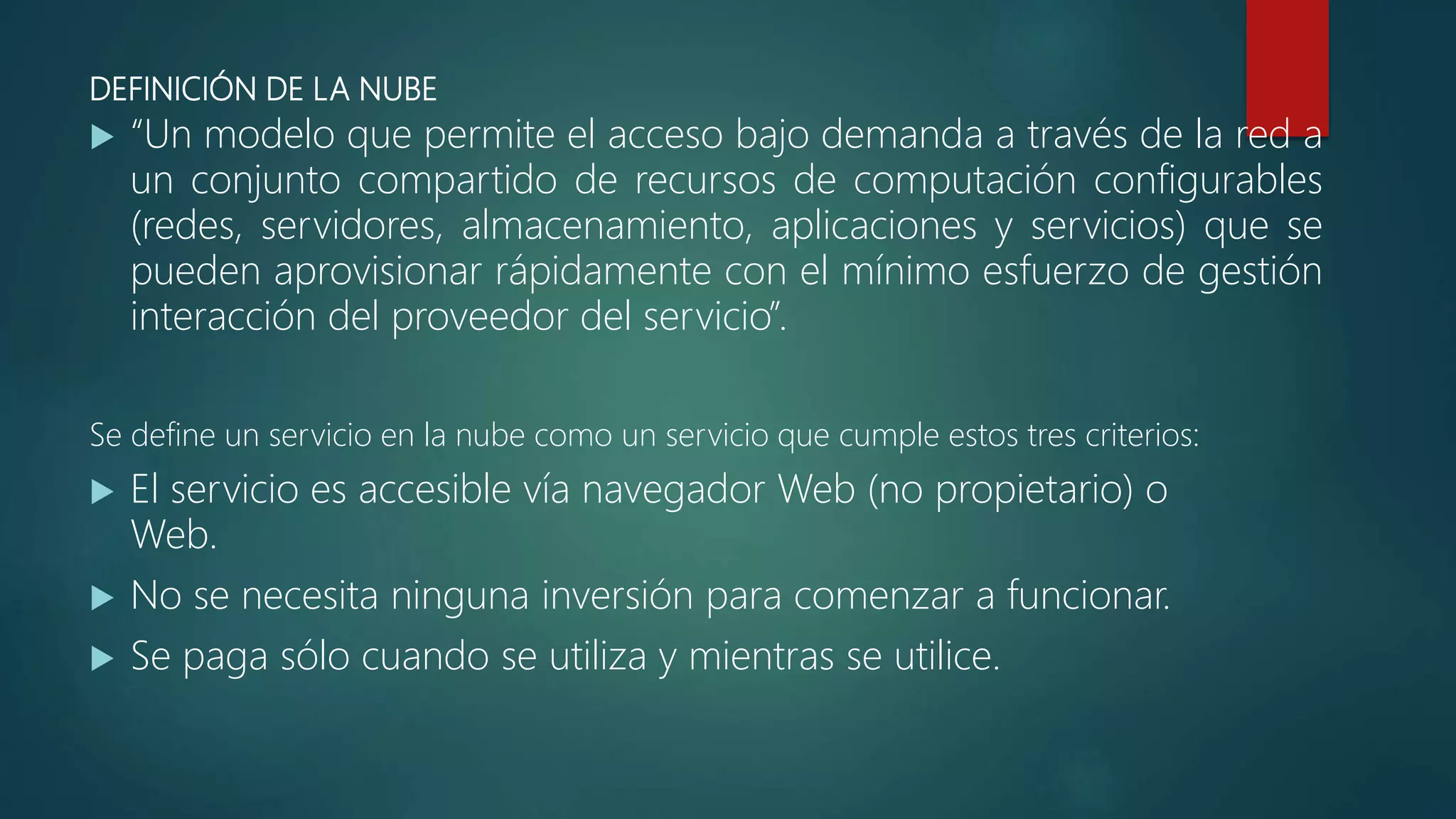DEFINICIÓN DE LA NUBE
 “Un modelo que permite el acceso bajo demanda a través de la red a
un conjunto compartido de recursos de computación configurables
(redes, servidores, almacenamiento, aplicaciones y servicios) que se
pueden aprovisionar rápidamente con el mínimo esfuerzo de gestión
interacción del proveedor del servicio”.
Se define un servicio en la nube como un servicio que cumple estos tres criterios:
 El servicio es accesible vía navegador Web (no propietario) o
Web.
 No se necesita ninguna inversión para comenzar a funcionar.
 Se paga sólo cuando se utiliza y mientras se utilice.
 
