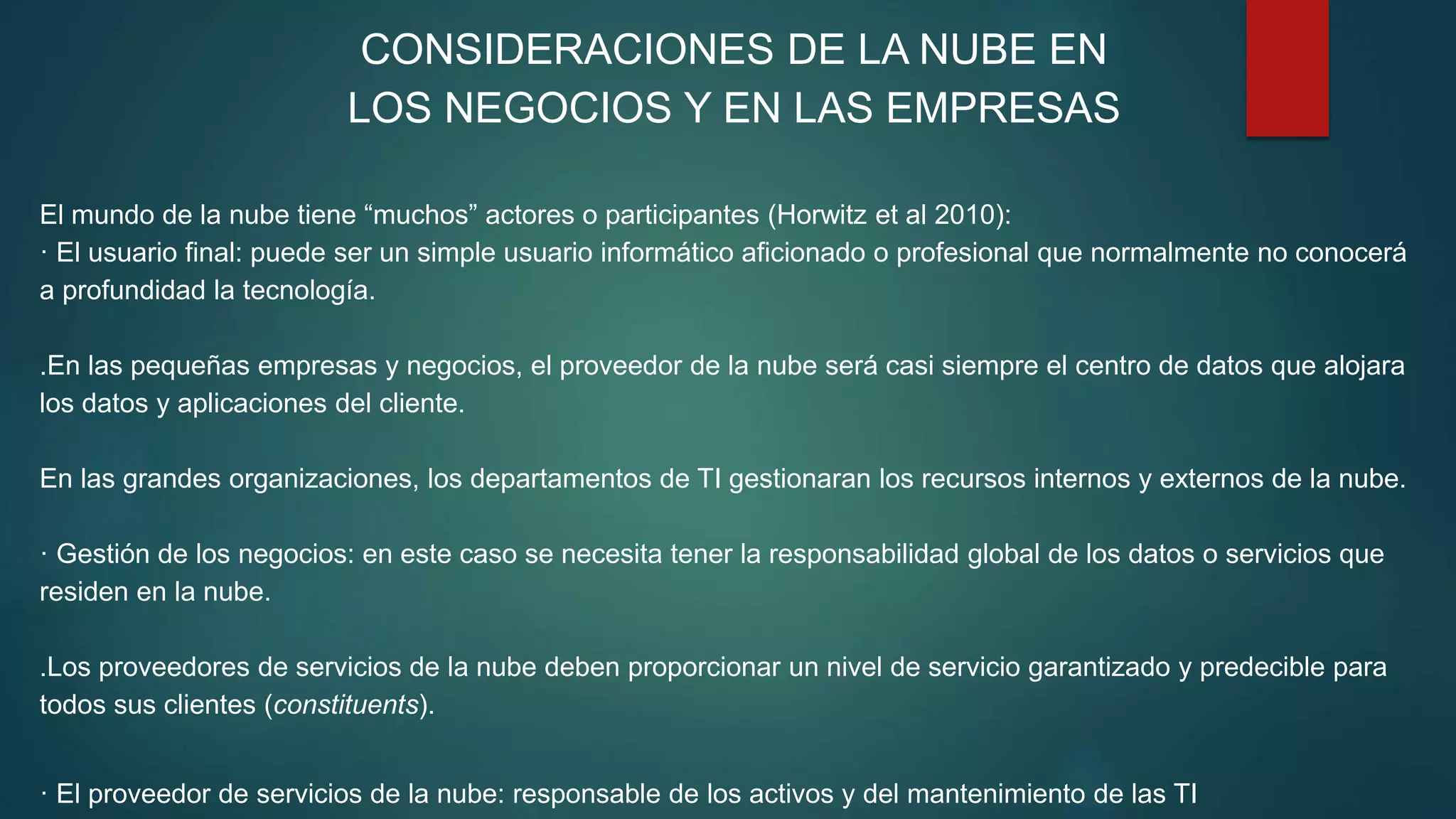 CONSIDERACIONES DE LA NUBE EN
LOS NEGOCIOS Y EN LAS EMPRESAS
El mundo de la nube tiene “muchos” actores o participantes (Horwitz et al 2010):
· El usuario final: puede ser un simple usuario informático aficionado o profesional que normalmente no conocerá
a profundidad la tecnología.
.En las pequeñas empresas y negocios, el proveedor de la nube será casi siempre el centro de datos que alojara
los datos y aplicaciones del cliente.
En las grandes organizaciones, los departamentos de TI gestionaran los recursos internos y externos de la nube.
· Gestión de los negocios: en este caso se necesita tener la responsabilidad global de los datos o servicios que
residen en la nube.
.Los proveedores de servicios de la nube deben proporcionar un nivel de servicio garantizado y predecible para
todos sus clientes (constituents).
· El proveedor de servicios de la nube: responsable de los activos y del mantenimiento de las TI
 
