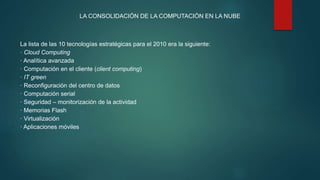 LA CONSOLIDACIÓN DE LA COMPUTACIÓN EN LA NUBE
La lista de las 10 tecnologías estratégicas para el 2010 era la siguiente:
· Cloud Computing
· Analítica avanzada
· Computación en el cliente (client computing)
· IT green
· Reconfiguración del centro de datos
· Computación serial
· Seguridad – monitorización de la actividad
· Memorias Flash
· Virtualización
· Aplicaciones móviles
 