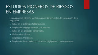 ESTUDIOS PIONEROS DE RIESGOS
EN EMPRESAS
Los problemas internos son las causas más frecuentes de vulneración de la
seguridad:
 Fallos en el sistema o fallos técnicos
 Empleados negligentes o incompetentes
 Fallos en los procesos comerciales
 Delitos cibernéticos
 Empleados maliciosos
 Empleados temporales o contratistas negligentes o incompetentes
 