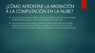 ¿CÓMO AFRONTAR LA MIGRACIÓN
A LA COMPUTACIÓN EN LA NUBE?
 Las grandes empresas dudan todavía en adoptar soluciones en la nube
fundamentalmente por razones de fiabilidad y seguridad.
 Hoy día, las empresas que ya usan sus aplicaciones Web en la nube,
además de los servicios software, comienzan a tener otras opciones
como servicios de infraestructura, de hardware e incluso de plataformas.
 