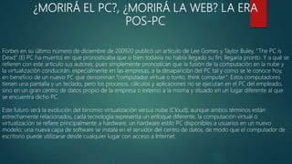 ¿MORIRÁ EL PC?, ¿MORIRÁ LA WEB? LA ERA
POS-PC
Forbes en su último número de diciembre de 200920 publicó un artículo de Lee Gomes y Taylor Buley, “The PC is
Dead” (El PC ha muerto) en que pronosticaba que si bien todavía no había llegado su fin, llegaría pronto. Y a qué se
refieren con este artículo sus autores, pues simplemente pronostican que la fusión de la computación en la nube y
la virtualización conducirán, especialmente en las empresas, a la desaparición del PC tal y como se le conoce hoy,
en beneficio de un nuevo PC que denominan “computador virtual o tonto, think computer”. Estos computadores
tienen una pantalla y un teclado, pero los procesos, cálculos y aplicaciones no se ejecutan en el PC del empleado,
sino en un gran centro de datos propio de la empresa o externo a la misma y situado en un lugar diferente al que
se encuentra dicho PC.
Este futuro será la evolución del binomio virtualización versus nube (Cloud); aunque ambos términos están
estrechamente relacionados, cada tecnología representa un enfoque diferente, la computación virtual o
virtualización se refiere principalmente a hardware, un hardware estilo PC disponibles a usuarios en un nuevo
modelo; una nueva capa de software se instala en el servidor del centro de datos, de modo que el computador de
escritorio puede utilizarse desde cualquier lugar con acceso a Internet.
 