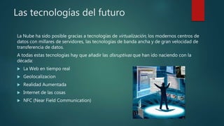 Las tecnologías del futuro
La Nube ha sido posible gracias a tecnologías de virtualización, los modernos centros de
datos con millares de servidores, las tecnologías de banda ancha y de gran velocidad de
transferencia de datos.
A todas estas tecnologías hay que añadir las disruptivas que han ido naciendo con la
década:
 La Web en tiempo real
 Geolocalizacion
 Realidad Aumentada
 Internet de las cosas
 NFC (Near Field Communication)
 