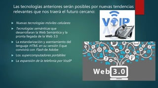  Nuevas tecnologías móviles-celulares
 Tecnologías semánticas que
desarrollaran la Web Semántica y la
pronta llegada de la Web 3.0
 La estandarización y asentamiento del
lenguaje HTML en su versión 5 que
convivirá con Flash de Adobe
 Los supercomputadores portátiles
 La expansión de la telefonía por VozIP
Las tecnologías anteriores serán posibles por nuevas tendencias
relevantes que nos traerá el futuro cercano:
 