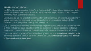 PRIMERAS CONCLUSIONES
Las TIC están comenzando a “mirar” a la “nube global” ―Internet con sus grandes redes
servidores y centros de datos, accesible desde cualquier lugar del mundo, en cualquier
momento y con cualquier dispositivo.
La industria de las TIC se esta transformando y se transformara en una industria abierta y
global, pero a su vez producirá un cambio profundo en el modo de trabajo de las
de las empresas y organizaciones, y de los negocios.
Con la computación en nube, todo lo que se haga con computadores esta ahora basado
la Web, en lugar de estar basado en el PC de escritorio; se puede acceder a todos sus
programas y documentos desde cualquier computador que este conectado a Internet.
Computación en la Nube y Centros de Datos, y anuncian una nueva Revolución Industrial
en donde las nuevas fabricas serán los Centros de Datos (fábricas de datos) y las fábricas
o factorías de aplicaciones Web.
 