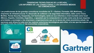 TENDENCIAS TECNOLÓGICAS DE LA DÉCADA,
LOS INFORMES DE LAS CONSULTORAS Y LOS GRANDES MEDIOS
DE COMUNICACIÓN
Las predicciones de las grandes consultoras mundiales de TI ―Gartner, Forrester, IDC,McKinsey…―
empresas de infraestructuras TI, desarrollo de software o de seguridad informática, tales como Cisco,
McAfee, Panda Security, Kaspersky, CA Technologies, tanto en sus informes a nivel mundial como local
(México, España, Colombia, Argentina…) apuestan por la computación en nube como una de sus mayores
prioridades y aconsejan a las empresas y organizaciones que en la época de crisis económica actual, las
opciones que ofrece la nube son las mejores soluciones tecnológicas para ellas, a la vez que les supone una
gran reducción de costes en las economías corporativas.
 