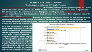 EL MERCADO DE CLOUD COMPUTING
Tendencias en la Nube para 2017 según Forrester
Los proveedores globales trabajarán con los locales: El mercado global de la nube pública superará los 146.000
millones de dólares en 2017, frente a los 87.000 de 2015 con una tasa de crecimiento anual compuesto del
22%. La mayor parte del crecimiento procede de gigantes tecnológicos como Amazon, Microsoft, Google e
IBM que copan el mercado de infraestructuras cloud, abriendo nuevos centros de datos y llegando a acuerdos
con proveedores locales.
Cambio de las aplicaciones en la nube: Forrester aconseja que las empresas adapten sus aplicaciones para que
funcionen es sistemas de nube pública, aprovechando los servicios de migración, en vez de descargar las
aplicaciones existentes en una nube pública. La compañía recomienda reescribir una aplicación aprovechando
la elasticidad de la nube, a la hora de moverla.
Un 70% de las empresas ya están subidas a la
nube y las restantes tendrán que hacerlo
tarde o temprano si no quieren quedarse
atrás en el proceso de digitalización. Con el
avance de las soluciones de cloud
computing adoptadas por las empresas, los
expertos apuntan a que estamos entrando en
una nueva fase denominada Segunda Ola de
la Nube. Así, el próximo año el mercado se
acelerará conforme las empresas busquen
mayor eficacia al escalar sus recursos, según
indica un nuevo estudio de Forrester.
 
