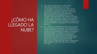 ¿CÓMO HA
LLEGADO LA
NUBE?
 Esta nueva arquitectura se denomina
informática en la nube o en nube o
computación en la nube o en nube (cloud
computing). Los datos y las aplicaciones se
reparten en nubes de máquinas, cientos de
miles de servidores de computadores
pertenecientes a los gigantes de Internet:
Google, Microsoft, IBM, Dell, Oracle, Amazon,…
y poco a poco a cientos de grandes empresas,
universidades, administraciones, que desean
tener sus propios centros de datos a disposición
de sus empleados, investigadores, doctorandos,
etcétera.
 Por último, es conveniente mencionar algunas
de las grandes innovaciones tecnológicas que
vienen asociadas a la Nube y que producirán un
cambio social, además del cambio tecnológico,
difícil de predecir: la Web en tiempo real, la
geolocalización, la realidad aumentada el
Internet de las cosas y la pronta llegada de la
telefonía móvil LTE de cuarta generación 4G
unida a los nuevos estándares de USB,
Bluetooth e implantación de redes inalámbricas
Wifi y WiMax y las innovadoras tecnologías
NFC QR.
 