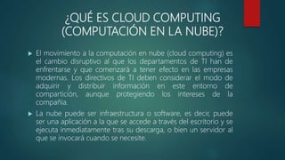 ¿QUÉ ES CLOUD COMPUTING
(COMPUTACIÓN EN LA NUBE)?
 El movimiento a la computación en nube (cloud computing) es
el cambio disruptivo al que los departamentos de TI han de
enfrentarse y que comenzará a tener efecto en las empresas
modernas. Los directivos de TI deben considerar el modo de
adquirir y distribuir información en este entorno de
compartición, aunque protegiendo los intereses de la
compañía.
 La nube puede ser infraestructura o software, es decir, puede
ser una aplicación a la que se accede a través del escritorio y se
ejecuta inmediatamente tras su descarga, o bien un servidor al
que se invocará cuando se necesite.
 
