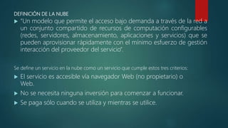 DEFINICIÓN DE LA NUBE
 “Un modelo que permite el acceso bajo demanda a través de la red a
un conjunto compartido de recursos de computación configurables
(redes, servidores, almacenamiento, aplicaciones y servicios) que se
pueden aprovisionar rápidamente con el mínimo esfuerzo de gestión
interacción del proveedor del servicio”.
Se define un servicio en la nube como un servicio que cumple estos tres criterios:
 El servicio es accesible vía navegador Web (no propietario) o
Web.
 No se necesita ninguna inversión para comenzar a funcionar.
 Se paga sólo cuando se utiliza y mientras se utilice.
 
