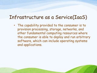 Infrastructure as a Service(IaaS)
• The capability provided to the consumer is to
provision processing, storage, networks, and
other fundamental computing resources where
the consumer is able to deploy and run arbitrary
software, which can include operating systems
and applications.
 