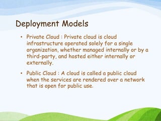 Deployment Models
• Private Cloud : Private cloud is cloud
infrastructure operated solely for a single
organization, whether managed internally or by a
third-party, and hosted either internally or
externally.
• Public Cloud : A cloud is called a public cloud
when the services are rendered over a network
that is open for public use.
 
