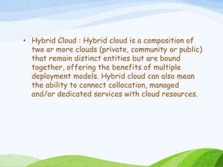• Hybrid Cloud : Hybrid cloud is a composition of
two or more clouds (private, community or public)
that remain distinct entities but are bound
together, offering the benefits of multiple
deployment models. Hybrid cloud can also mean
the ability to connect collocation, managed
and/or dedicated services with cloud resources.
 