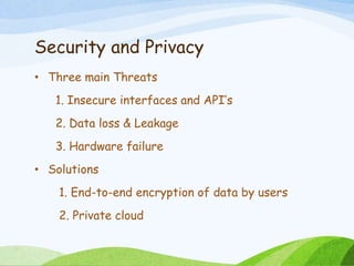 Security and Privacy
• Three main Threats
1. Insecure interfaces and API’s
2. Data loss & Leakage
3. Hardware failure
• Solutions
1. End-to-end encryption of data by users
2. Private cloud
 