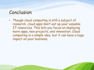 Conclusion
• Though cloud computing is still a subject of
research, cloud apps don’t eat up your valuable
IT resources. This lets you focus on deploying
more apps, new projects, and innovation. Cloud
computing is a simple idea, but it can have a huge
impact on your business.
 
