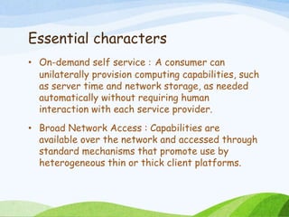 Essential characters
• On-demand self service : A consumer can
unilaterally provision computing capabilities, such
as server time and network storage, as needed
automatically without requiring human
interaction with each service provider.
• Broad Network Access : Capabilities are
available over the network and accessed through
standard mechanisms that promote use by
heterogeneous thin or thick client platforms.
 