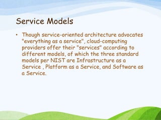 Service Models
• Though service-oriented architecture advocates
"everything as a service", cloud-computing
providers offer their "services" according to
different models, of which the three standard
models per NIST are Infrastructure as a
Service , Platform as a Service, and Software as
a Service.
 