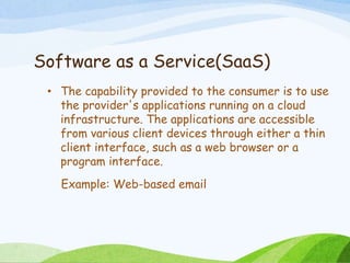 Software as a Service(SaaS)
• The capability provided to the consumer is to use
the provider's applications running on a cloud
infrastructure. The applications are accessible
from various client devices through either a thin
client interface, such as a web browser or a
program interface.
Example: Web-based email
 