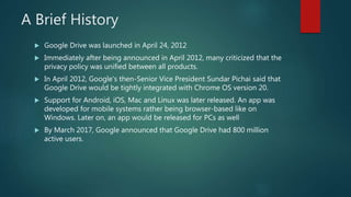 A Brief History
 Google Drive was launched in April 24, 2012
 Immediately after being announced in April 2012, many crit...