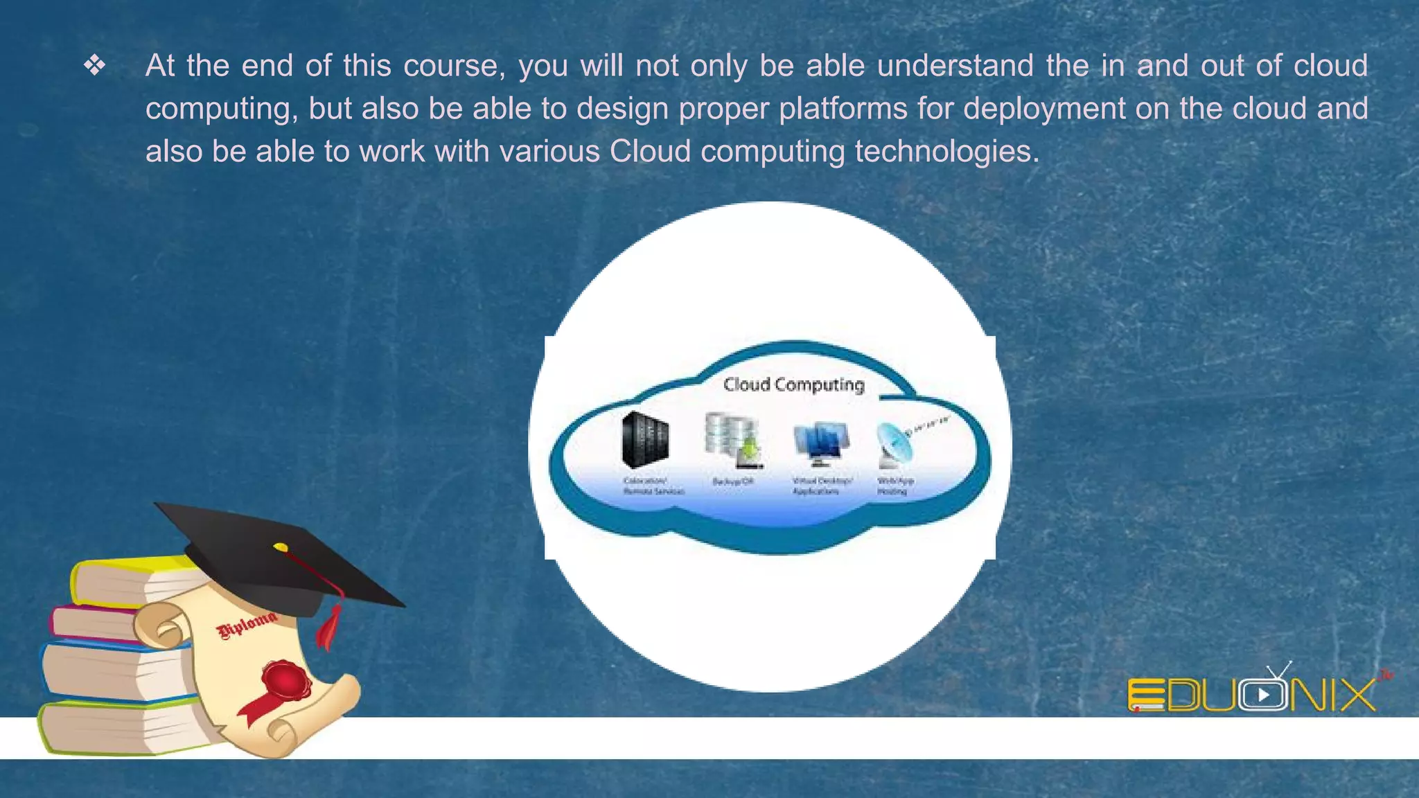 ❖ At the end of this course, you will not only be able understand the in and out of cloud
computing, but also be able to design proper platforms for deployment on the cloud and
also be able to work with various Cloud computing technologies.
 