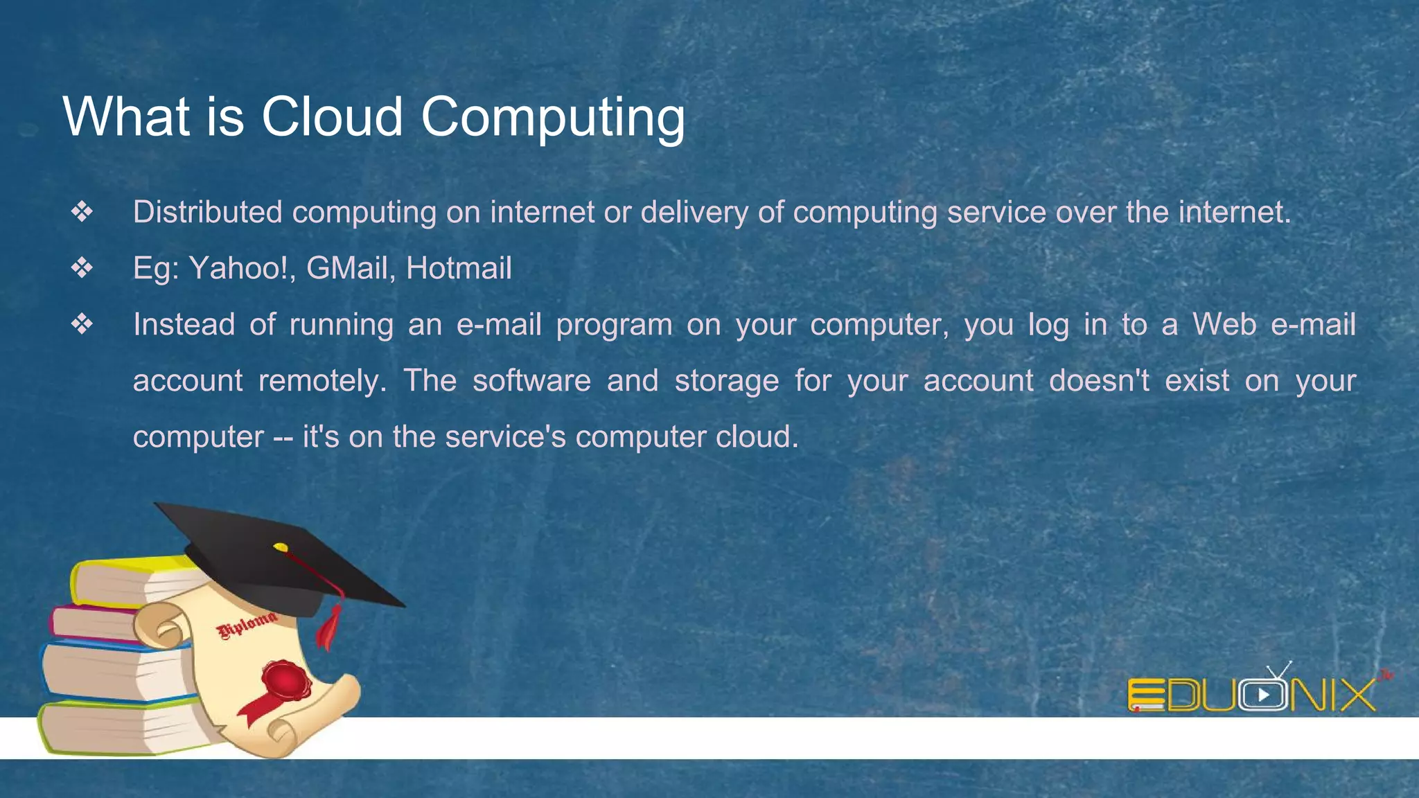 What is Cloud Computing
❖ Distributed computing on internet or delivery of computing service over the internet.
❖ Eg: Yahoo!, GMail, Hotmail
❖ Instead of running an e-mail program on your computer, you log in to a Web e-mail
account remotely. The software and storage for your account doesn't exist on your
computer -- it's on the service's computer cloud.
 