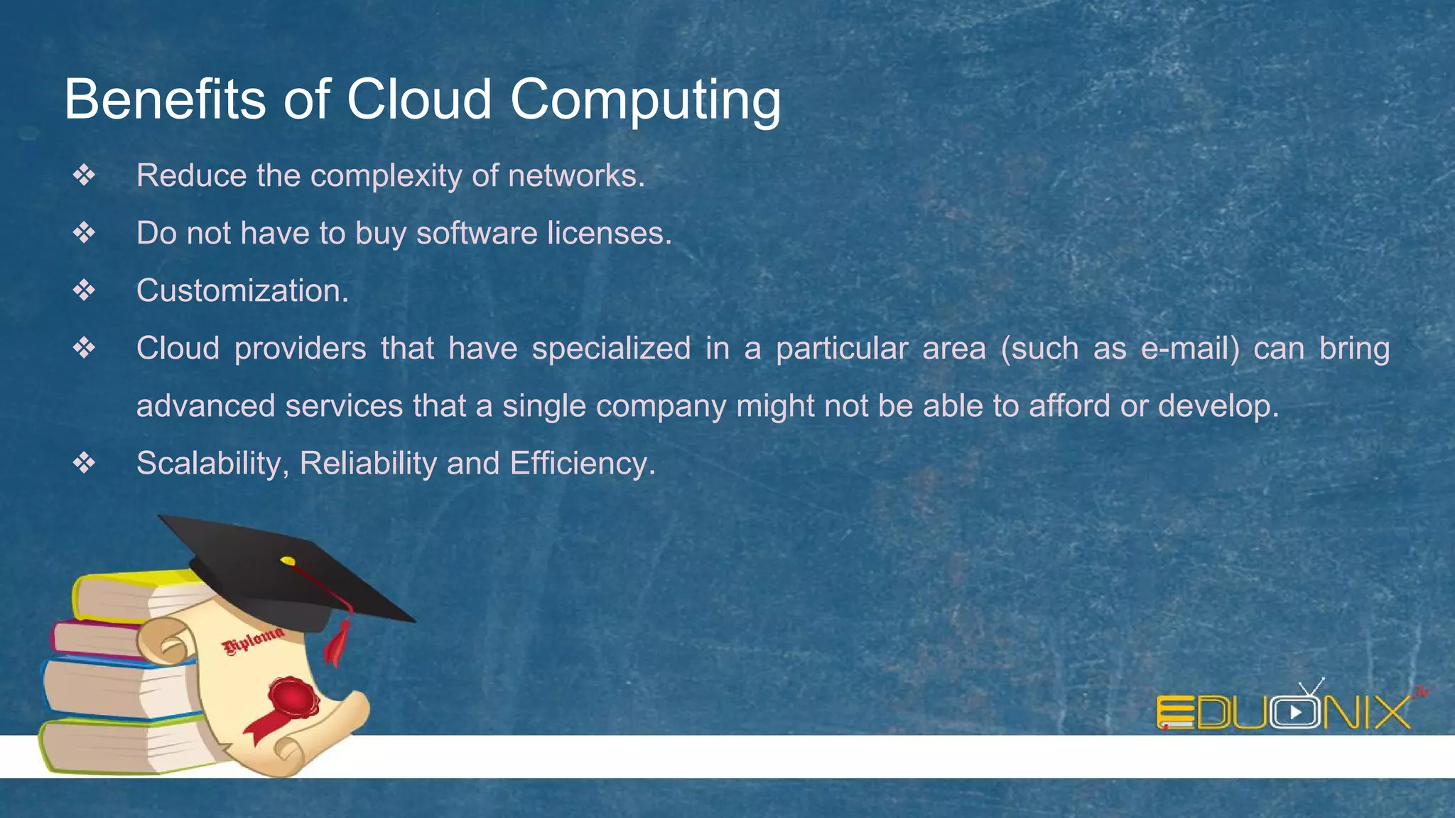 Benefits of Cloud Computing
❖ Reduce the complexity of networks.
❖ Do not have to buy software licenses.
❖ Customization.
❖ Cloud providers that have specialized in a particular area (such as e-mail) can bring
advanced services that a single company might not be able to afford or develop.
❖ Scalability, Reliability and Efficiency.
 