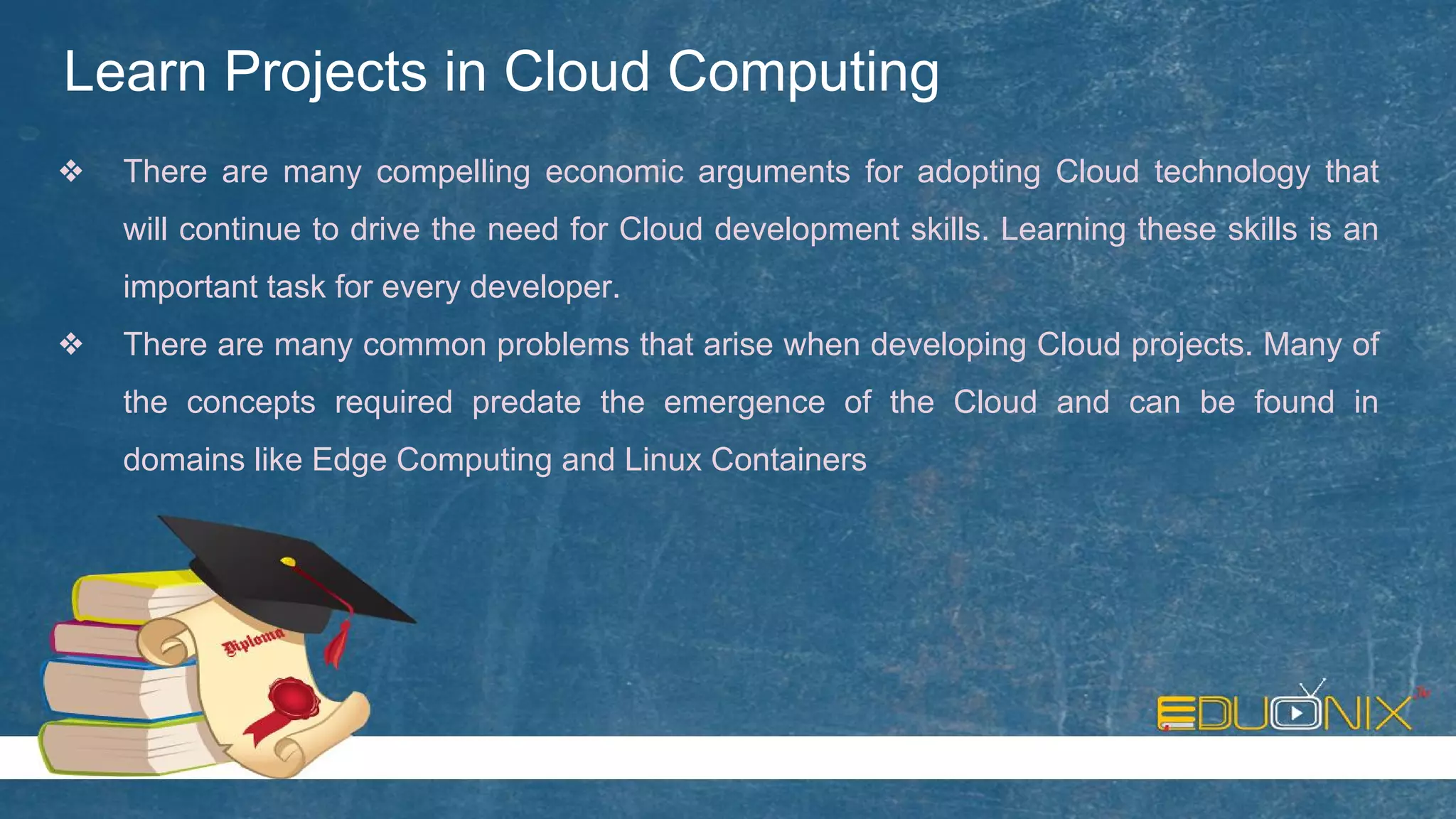 Learn Projects in Cloud Computing
❖ There are many compelling economic arguments for adopting Cloud technology that
will continue to drive the need for Cloud development skills. Learning these skills is an
important task for every developer.
❖ There are many common problems that arise when developing Cloud projects. Many of
the concepts required predate the emergence of the Cloud and can be found in
domains like Edge Computing and Linux Containers
 
