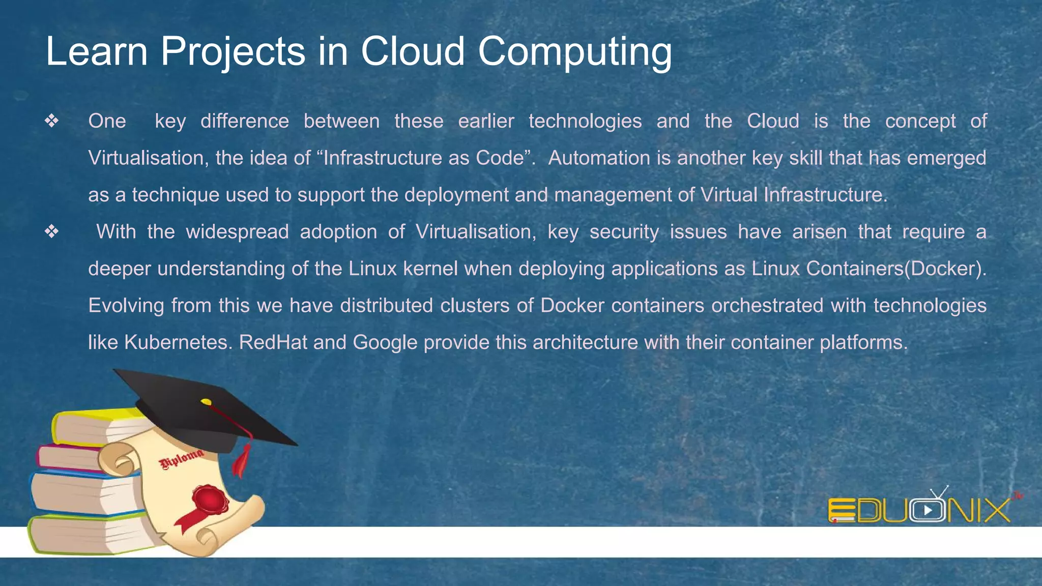 Learn Projects in Cloud Computing
❖ One key difference between these earlier technologies and the Cloud is the concept of
Virtualisation, the idea of “Infrastructure as Code”. Automation is another key skill that has emerged
as a technique used to support the deployment and management of Virtual Infrastructure.
❖ With the widespread adoption of Virtualisation, key security issues have arisen that require a
deeper understanding of the Linux kernel when deploying applications as Linux Containers(Docker).
Evolving from this we have distributed clusters of Docker containers orchestrated with technologies
like Kubernetes. RedHat and Google provide this architecture with their container platforms.
 