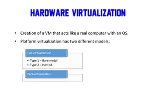 Hardware/ Virtualization
• Creation of a VM that acts like a real computer with an OS.
• Platform virtualization has two different models:
• Type 1 – Bare metal
• Type 2 – Hosted.
Full virtualization
Paravirtualization
 
