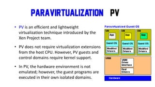 Paravirtualization (PV
• PV is an efficient and lightweight
virtualization technique introduced by the
Xen Project team.
• PV does not require virtualization extensions
from the host CPU. However, PV guests and
control domains require kernel support.
• In PV, the hardware environment is not
emulated; however, the guest programs are
executed in their own isolated domains.
 