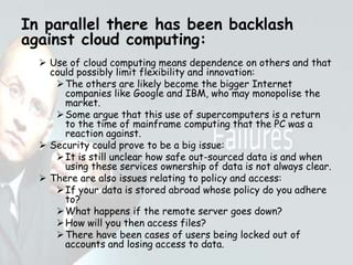 In parallel there has been backlash
against cloud computing:
 Use of cloud computing means dependence on others and that
could possibly limit flexibility and innovation:
The others are likely become the bigger Internet
companies like Google and IBM, who may monopolise the
market.
Some argue that this use of supercomputers is a return
to the time of mainframe computing that the PC was a
reaction against.
 Security could prove to be a big issue:
It is still unclear how safe out-sourced data is and when
using these services ownership of data is not always clear.
 There are also issues relating to policy and access:
If your data is stored abroad whose policy do you adhere
to?
What happens if the remote server goes down?
How will you then access files?
There have been cases of users being locked out of
accounts and losing access to data.
 