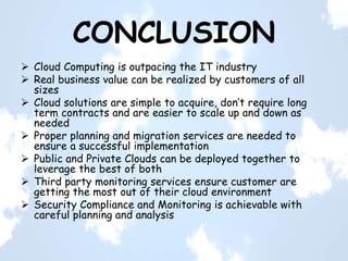 CONCLUSION
 Cloud Computing is outpacing the IT industry
 Real business value can be realized by customers of all
sizes
 Cloud solutions are simple to acquire, don’t require long
term contracts and are easier to scale up and down as
needed
 Proper planning and migration services are needed to
ensure a successful implementation
 Public and Private Clouds can be deployed together to
leverage the best of both
 Third party monitoring services ensure customer are
getting the most out of their cloud environment
 Security Compliance and Monitoring is achievable with
careful planning and analysis
 