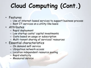 Cloud Computing (Cont.)
• Features
– Use of internet-based services to support business process
– Rent IT-services on a utility-like basis
• Attributes
– Rapid deployment
– Low startup costs/ capital investments
– Costs based on usage or subscription
– Multi-tenant sharing of services/ resources
• Essential characteristics
– On demand self-service
– Ubiquitous network access
– Location independent resource pooling
– Rapid elasticity
– Measured service
 
