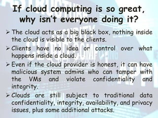 If cloud computing is so great,
why isn’t everyone doing it?
 The cloud acts as a big black box, nothing inside
the cloud is visible to the clients.
 Clients have no idea or control over what
happens inside a cloud.
 Even if the cloud provider is honest, it can have
malicious system admins who can tamper with
the VMs and violate confidentiality and
integrity.
 Clouds are still subject to traditional data
confidentiality, integrity, availability, and privacy
issues, plus some additional attacks.
 