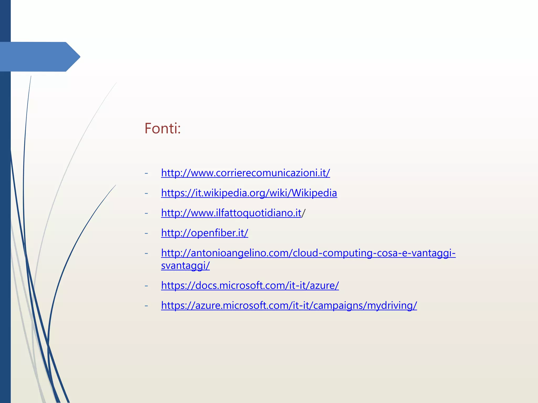 Fonti:
- http://www.corrierecomunicazioni.it/
- https://it.wikipedia.org/wiki/Wikipedia
- http://www.ilfattoquotidiano.it/
- http://openfiber.it/
- http://antonioangelino.com/cloud-computing-cosa-e-vantaggi-
svantaggi/
- https://docs.microsoft.com/it-it/azure/
- https://azure.microsoft.com/it-it/campaigns/mydriving/
 