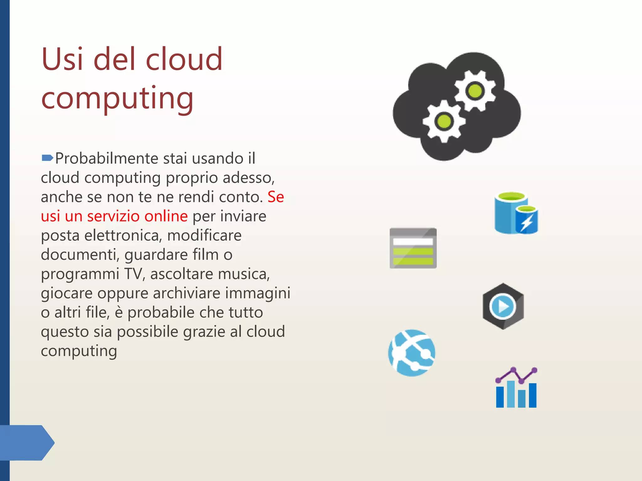 Usi del cloud
computing
Probabilmente stai usando il
cloud computing proprio adesso,
anche se non te ne rendi conto. Se
usi un servizio online per inviare
posta elettronica, modificare
documenti, guardare film o
programmi TV, ascoltare musica,
giocare oppure archiviare immagini
o altri file, è probabile che tutto
questo sia possibile grazie al cloud
computing
 