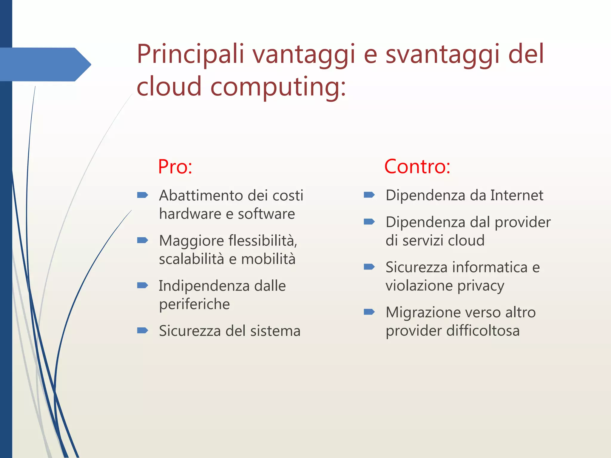 Principali vantaggi e svantaggi del
cloud computing:
Pro:
 Abattimento dei costi
hardware e software
 Maggiore flessibilità,
scalabilità e mobilità
 Indipendenza dalle
periferiche
 Sicurezza del sistema
Contro:
 Dipendenza da Internet
 Dipendenza dal provider
di servizi cloud
 Sicurezza informatica e
violazione privacy
 Migrazione verso altro
provider difficoltosa
 
