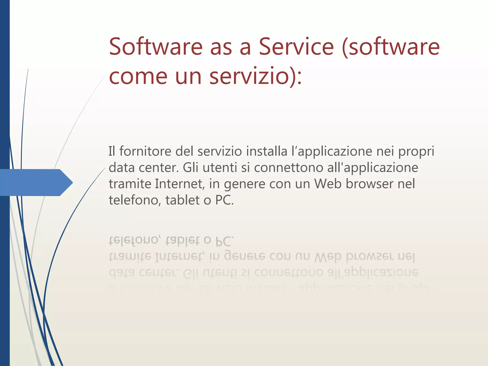 Software as a Service (software
come un servizio):
Il fornitore del servizio installa l’applicazione nei propri
data center. Gli utenti si connettono all'applicazione
tramite Internet, in genere con un Web browser nel
telefono, tablet o PC.
 