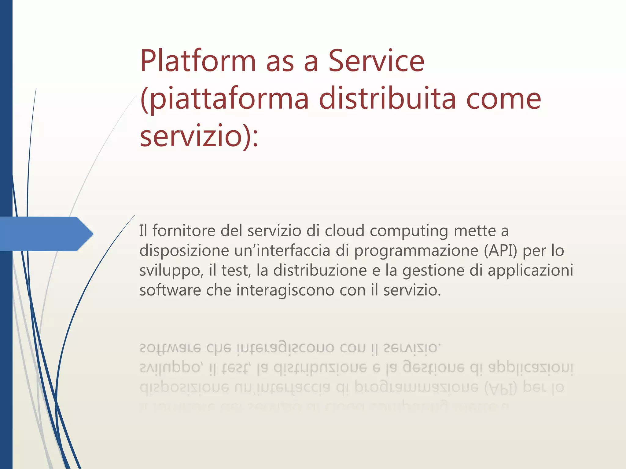 Platform as a Service
(piattaforma distribuita come
servizio):
Il fornitore del servizio di cloud computing mette a
disposizione un’interfaccia di programmazione (API) per lo
sviluppo, il test, la distribuzione e la gestione di applicazioni
software che interagiscono con il servizio.
 