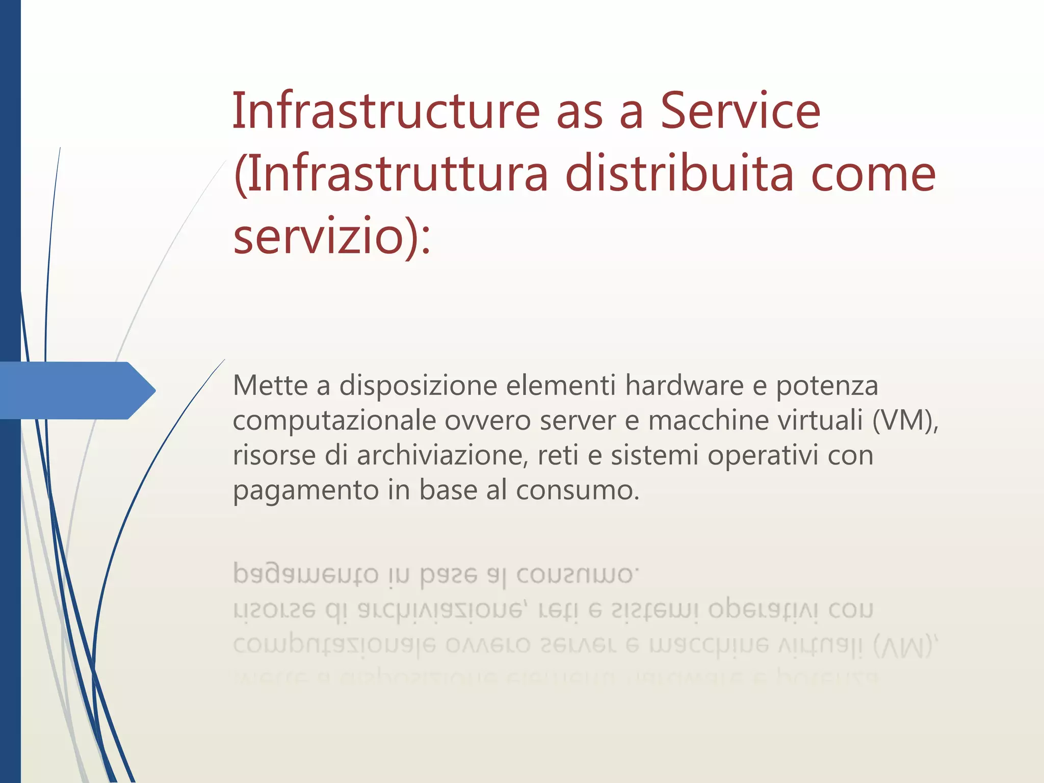 Infrastructure as a Service
(Infrastruttura distribuita come
servizio):
Mette a disposizione elementi hardware e potenza
computazionale ovvero server e macchine virtuali (VM),
risorse di archiviazione, reti e sistemi operativi con
pagamento in base al consumo.
 