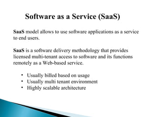 Software as a Service (SaaS)
SaaS model allows to use software applications as a service
to end users.
SaaS is a software delivery methodology that provides
licensed multi-tenant access to software and its functions
remotely as a Web-based service.
• Usually billed based on usage
• Usually multi tenant environment
• Highly scalable architecture
 