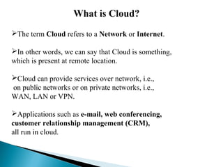 What is Cloud?
The term Cloud refers to a Network or Internet.
In other words, we can say that Cloud is something,
which is present at remote location.
Cloud can provide services over network, i.e.,
on public networks or on private networks, i.e.,
WAN, LAN or VPN.
Applications such as e-mail, web conferencing,
customer relationship management (CRM),
all run in cloud.
 