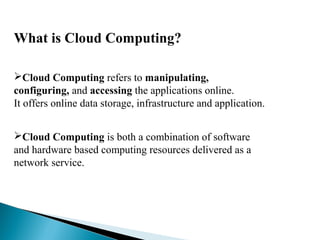 What is Cloud Computing?
Cloud Computing refers to manipulating,
configuring, and accessing the applications online.
It offers online data storage, infrastructure and application.
Cloud Computing is both a combination of software
and hardware based computing resources delivered as a
network service.
 