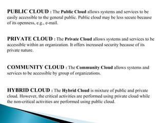 PUBLIC CLOUD : The Public Cloud allows systems and services to be
easily accessible to the general public. Public cloud may be less secure because
of its openness, e.g., e-mail.
PRIVATE CLOUD : The Private Cloud allows systems and services to be
accessible within an organization. It offers increased security because of its
private nature.
COMMUNITY CLOUD : The Community Cloud allows systems and
services to be accessible by group of organizations.
HYBRID CLOUD : The Hybrid Cloud is mixture of public and private
cloud. However, the critical activities are performed using private cloud while
the non-critical activities are performed using public cloud.
 