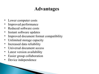 Advantages
• Lower computer costs
• Improved performance
• Reduced software costs
• Instant software updates
• Improved document format compatibility
• Unlimited storage capacity
• Increased data reliability
• Universal document access
• Latest version availability
• Easier group collaboration
• Device independence
 