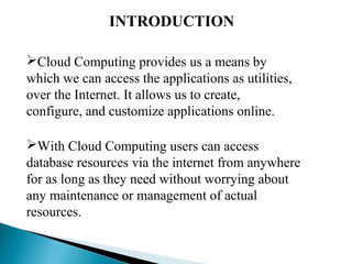 INTRODUCTION
Cloud Computing provides us a means by
which we can access the applications as utilities,
over the Internet. It allows us to create,
configure, and customize applications online.
With Cloud Computing users can access
database resources via the internet from anywhere
for as long as they need without worrying about
any maintenance or management of actual
resources.
 