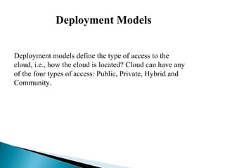 Deployment Models
 
Deployment models define the type of access to the
cloud, i.e., how the cloud is located? Cloud can have any
of the four types of access: Public, Private, Hybrid and
Community.
 