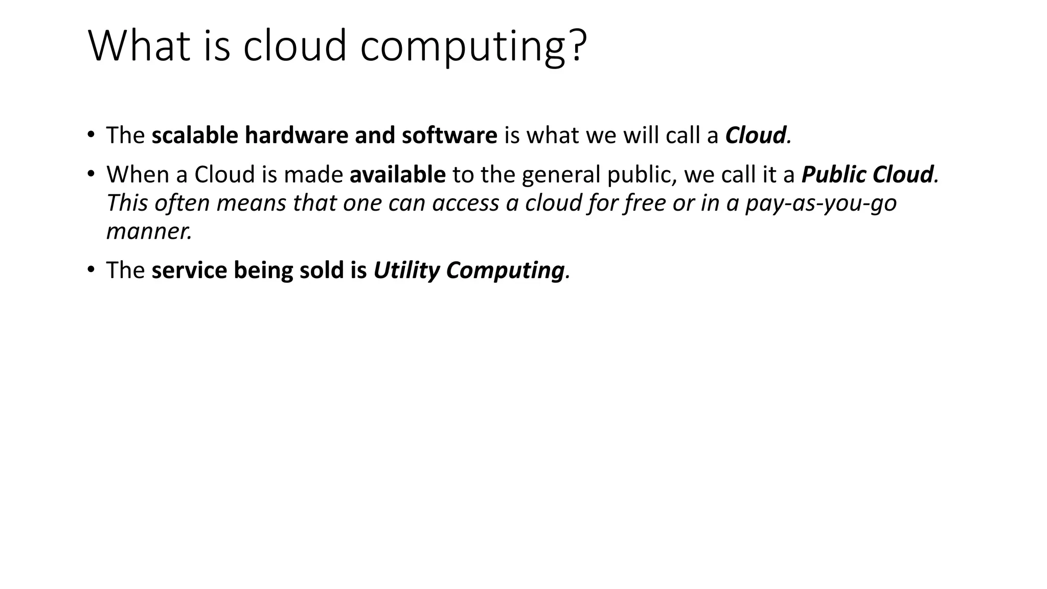 What is cloud computing?
• The scalable hardware and software is what we will call a Cloud.
• When a Cloud is made available to the general public, we call it a Public Cloud.
This often means that one can access a cloud for free or in a pay-as-you-go
manner.
• The service being sold is Utility Computing.