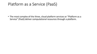 Platform as a Service (PaaS)
• The most complex of the three, cloud platform services or “Platform as a
Service” (PaaS) deliver computational resources through a platform.